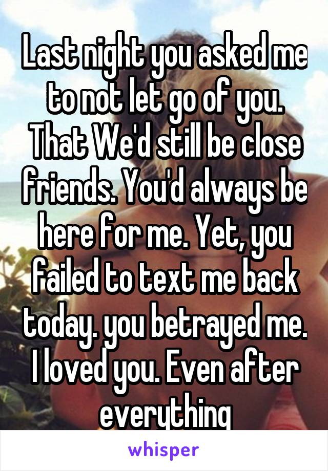 Last night you asked me to not let go of you. That We'd still be close friends. You'd always be here for me. Yet, you failed to text me back today. you betrayed me. I loved you. Even after everything