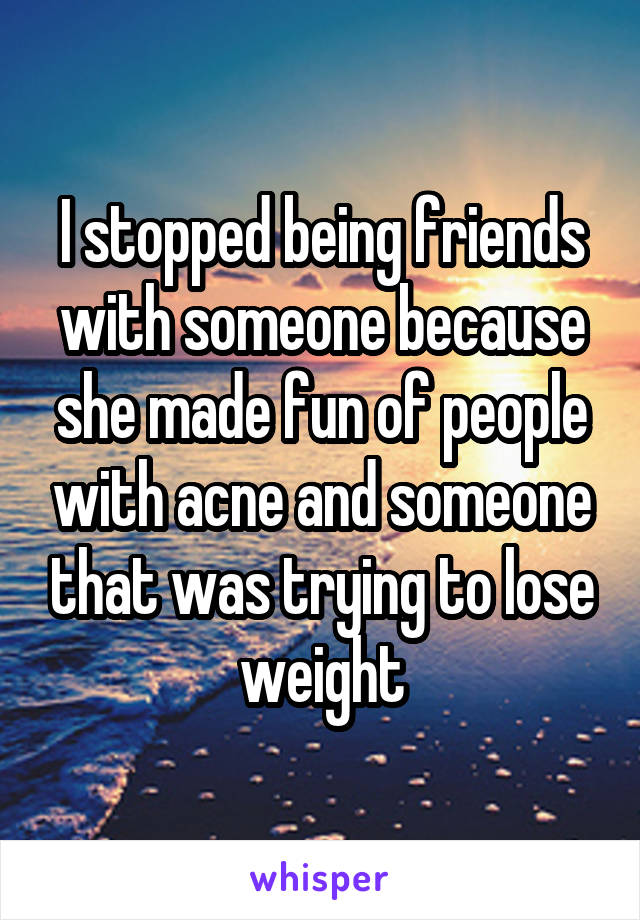 I stopped being friends with someone because she made fun of people with acne and someone that was trying to lose weight