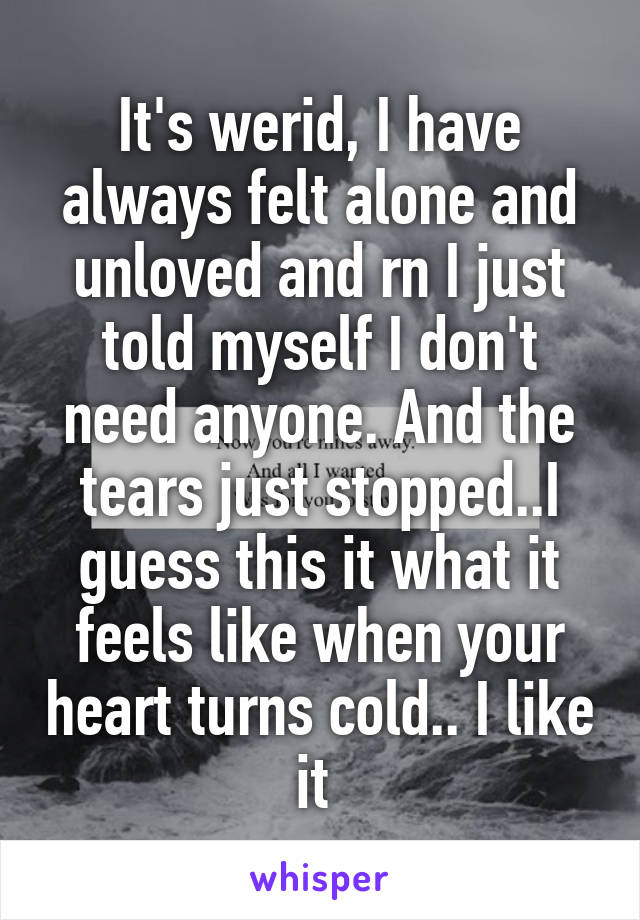 It's werid, I have always felt alone and unloved and rn I just told myself I don't need anyone. And the tears just stopped..I guess this it what it feels like when your heart turns cold.. I like it 