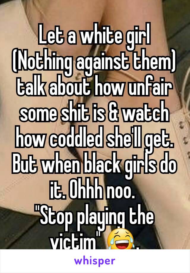 Let a white girl (Nothing against them) talk about how unfair some shit is & watch how coddled she'll get. But when black girls do it. Ohhh noo. 
"Stop playing the victim" 😂.