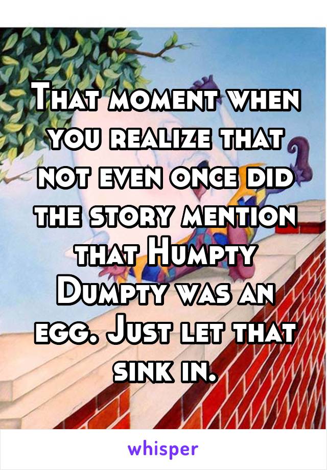 That moment when you realize that not even once did the story mention that Humpty Dumpty was an egg. Just let that sink in.