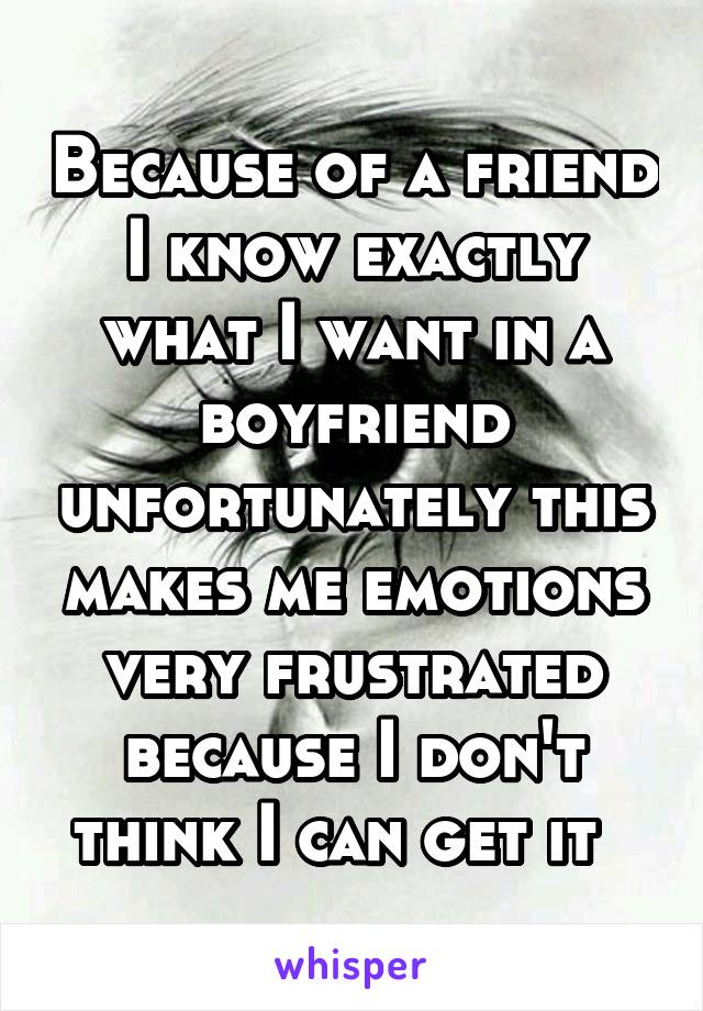 Because of a friend I know exactly what I want in a boyfriend unfortunately this makes me emotions very frustrated because I don't think I can get it  