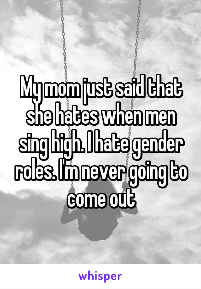 My mom just said that she hates when men sing high. I hate gender roles. I'm never going to come out