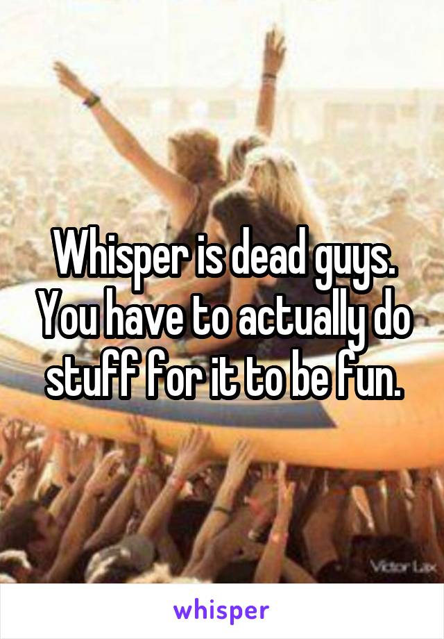 Whisper is dead guys. You have to actually do stuff for it to be fun.