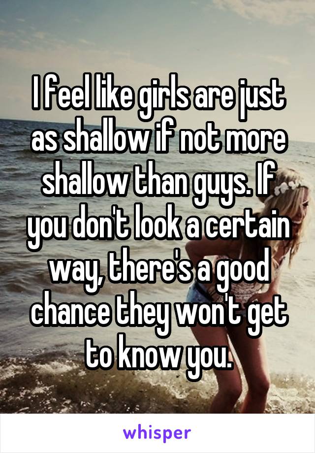 I feel like girls are just as shallow if not more shallow than guys. If you don't look a certain way, there's a good chance they won't get to know you.