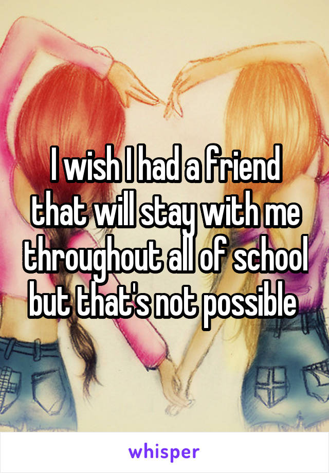 I wish I had a friend that will stay with me throughout all of school but that's not possible 