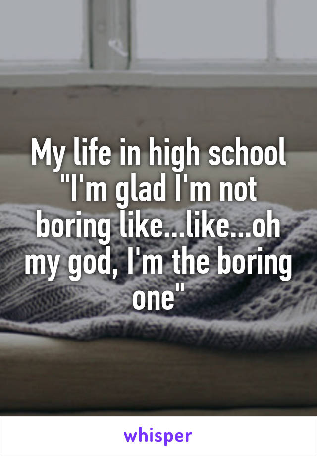 My life in high school "I'm glad I'm not boring like...like...oh my god, I'm the boring one"