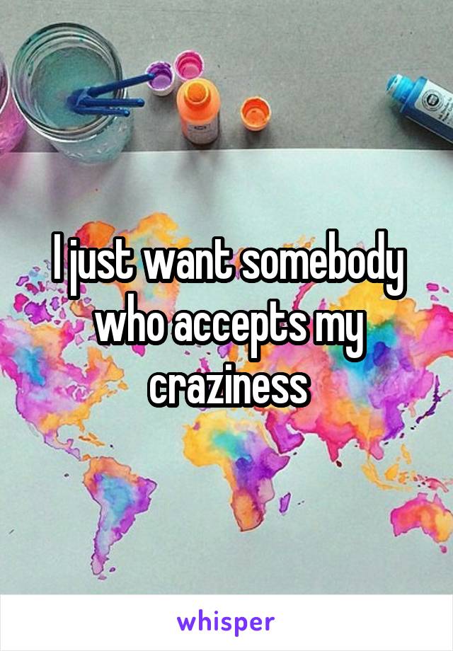 I just want somebody who accepts my craziness