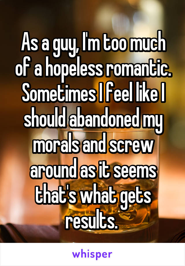 As a guy, I'm too much of a hopeless romantic. Sometimes I feel like I should abandoned my morals and screw around as it seems that's what gets results. 