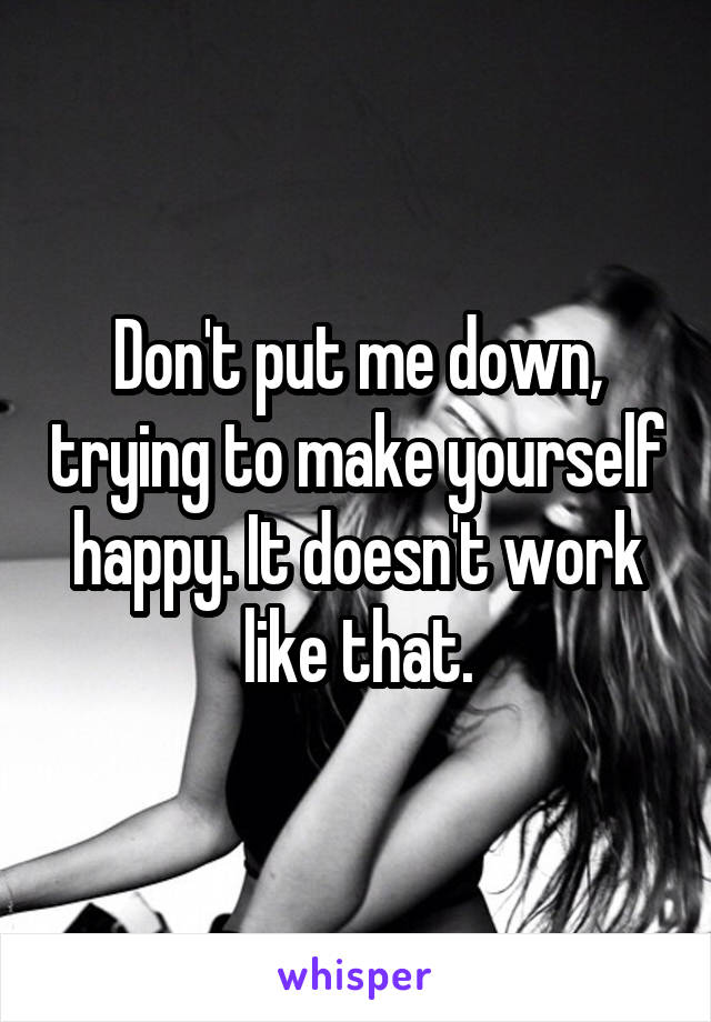 Don't put me down, trying to make yourself happy. It doesn't work like that.