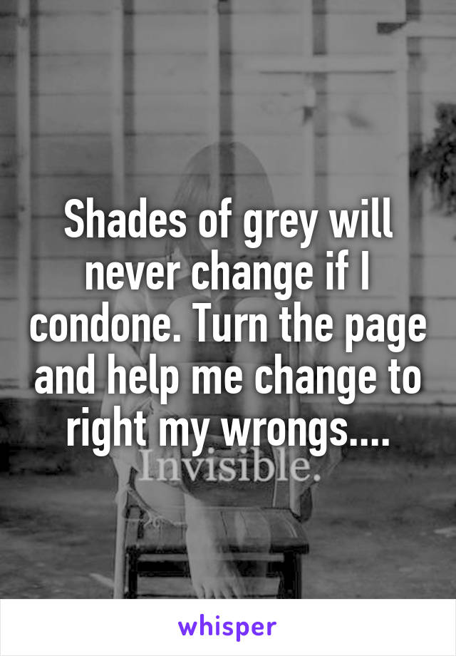 Shades of grey will never change if I condone. Turn the page and help me change to right my wrongs....