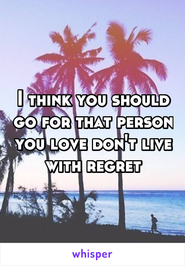 I think you should go for that person you love don't live with regret