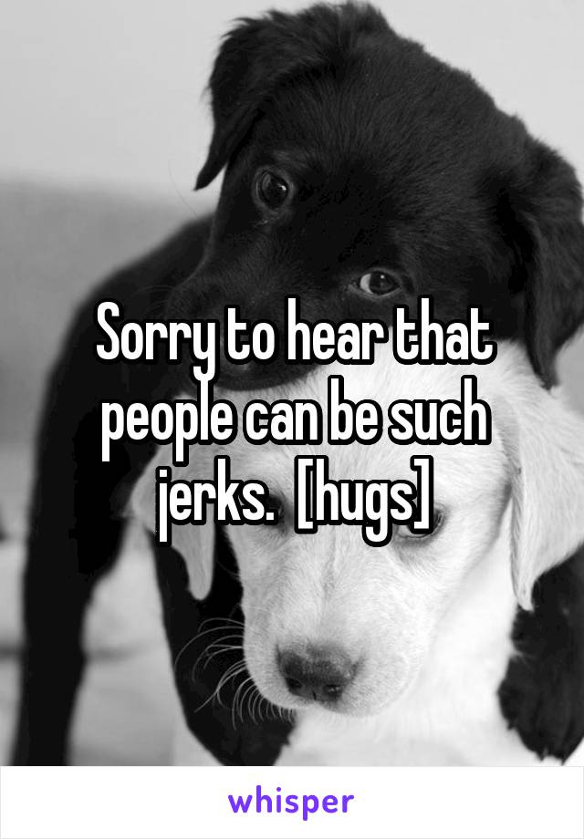 Sorry to hear that people can be such jerks.  [hugs]