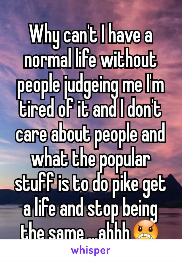 Why can't I have a normal life without people judgeing me I'm tired of it and I don't care about people and what the popular stuff is to do pike get a life and stop being the same ...ahhh😠