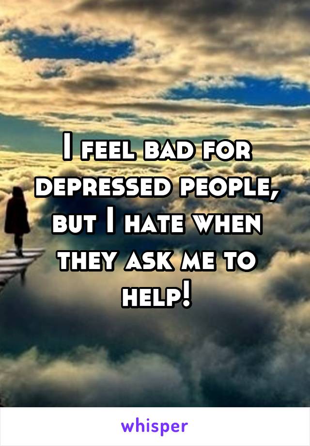 I feel bad for depressed people, but I hate when they ask me to help!