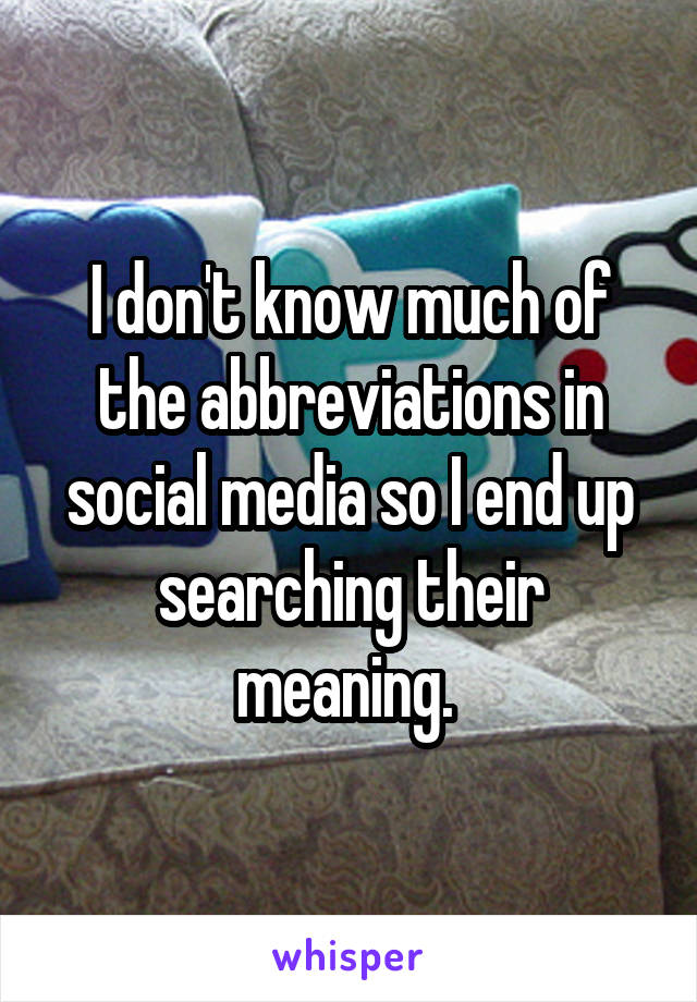 I don't know much of the abbreviations in social media so I end up searching their meaning. 