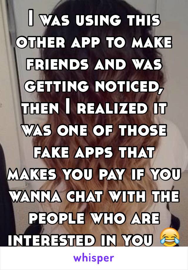 I was using this other app to make friends and was getting noticed, then I realized it was one of those fake apps that makes you pay if you wanna chat with the people who are interested in you 😂