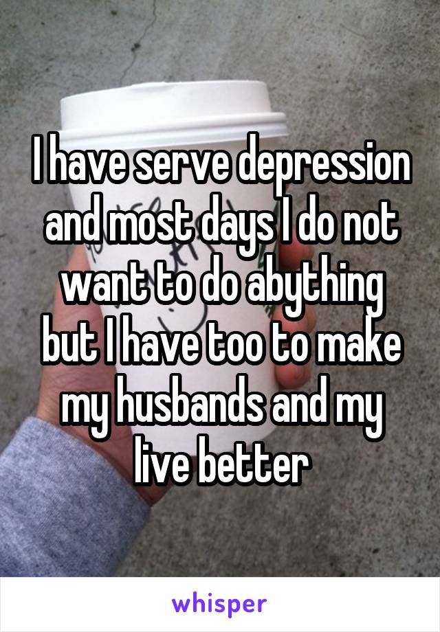 I have serve depression and most days I do not want to do abything but I have too to make my husbands and my live better