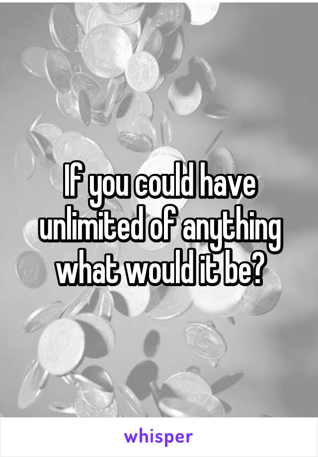 If you could have unlimited of anything what would it be?