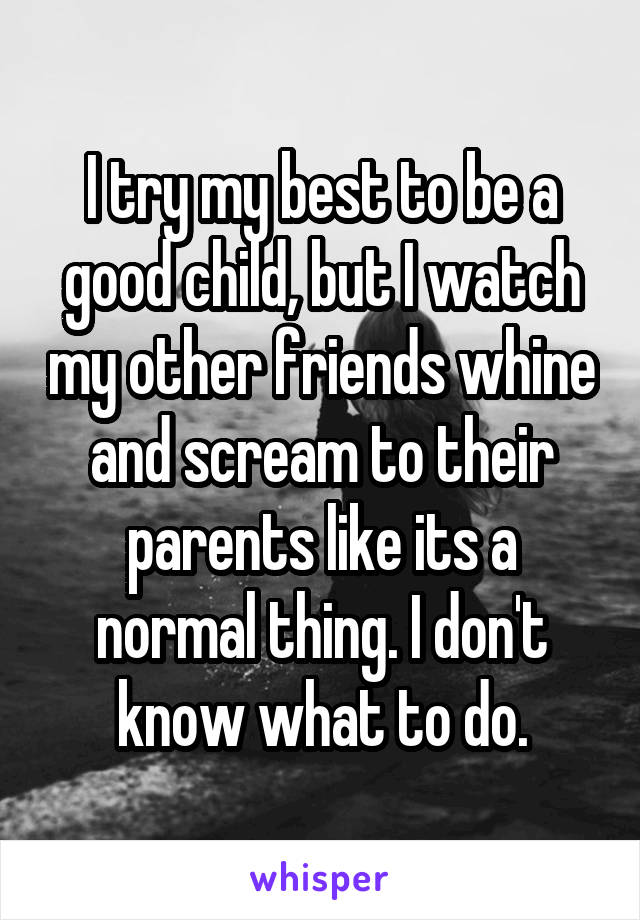 I try my best to be a good child, but I watch my other friends whine and scream to their parents like its a normal thing. I don't know what to do.