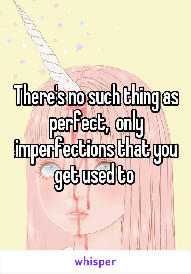 There's no such thing as perfect,  only imperfections that you get used to 