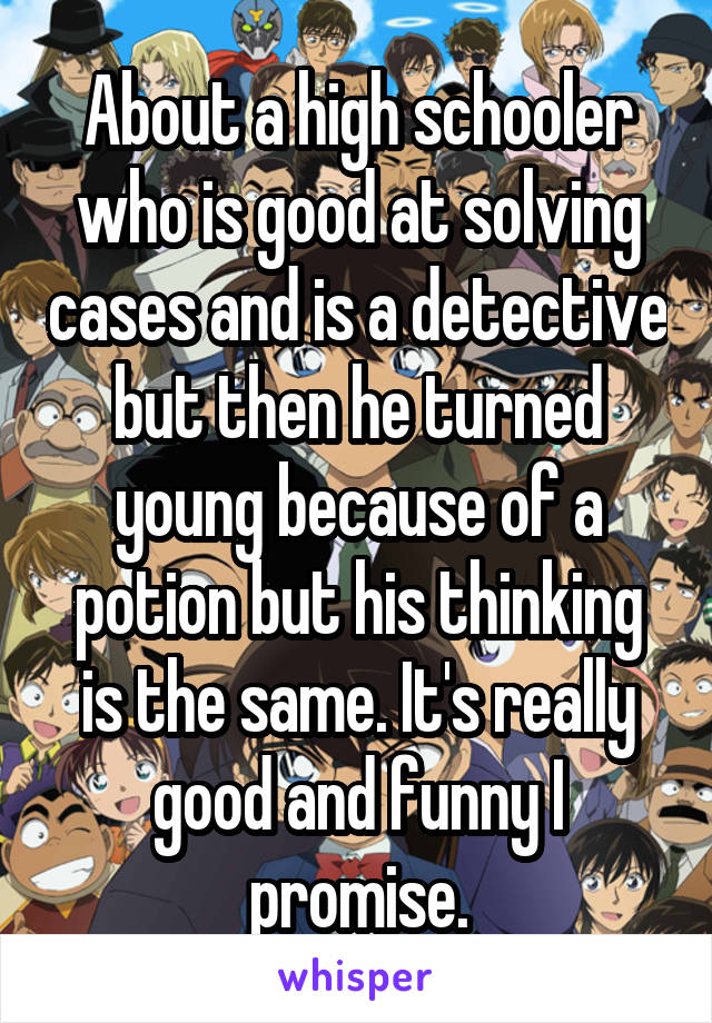 About a high schooler who is good at solving cases and is a detective but then he turned young because of a potion but his thinking is the same. It's really good and funny I promise.