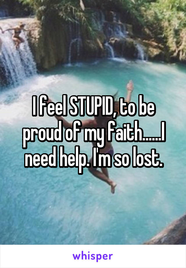 I feel STUPID, to be proud of my faith......I need help. I'm so lost.