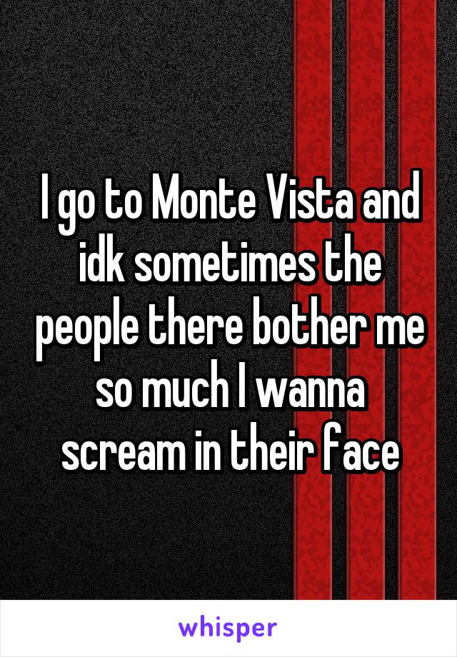 I go to Monte Vista and idk sometimes the people there bother me so much I wanna scream in their face