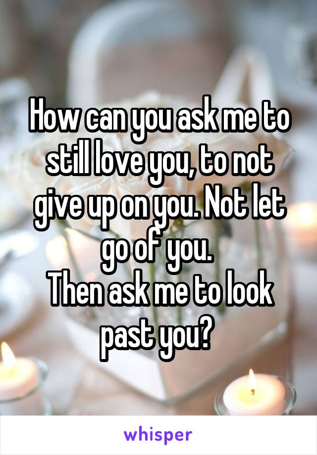 How can you ask me to still love you, to not give up on you. Not let go of you. 
Then ask me to look past you? 