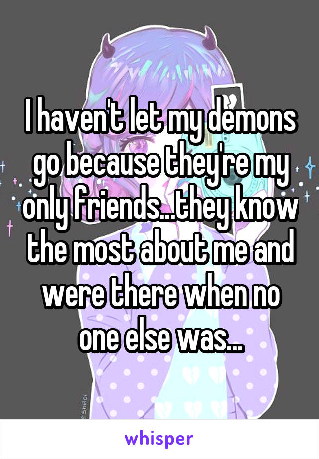 I haven't let my demons go because they're my only friends...they know the most about me and were there when no one else was...