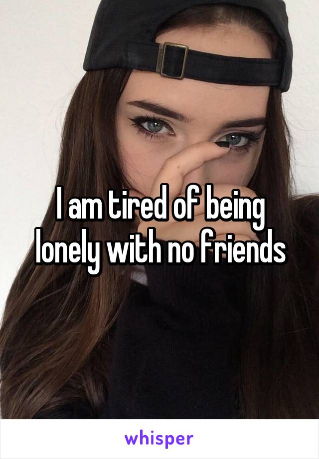 I am tired of being lonely with no friends
