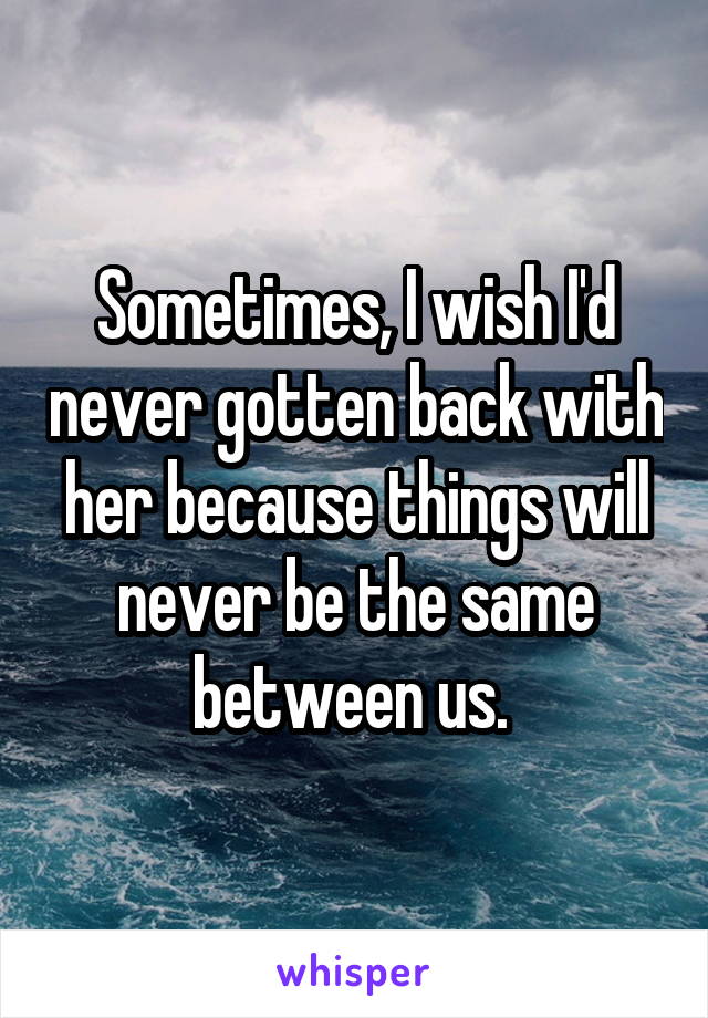 Sometimes, I wish I'd never gotten back with her because things will never be the same between us. 