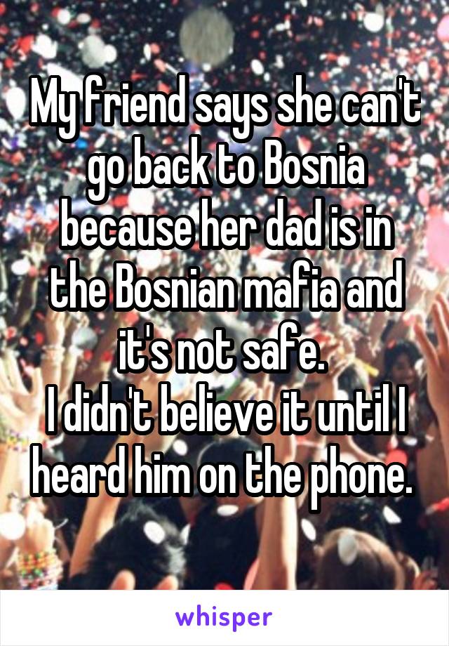 My friend says she can't go back to Bosnia because her dad is in the Bosnian mafia and it's not safe. 
I didn't believe it until I heard him on the phone.  