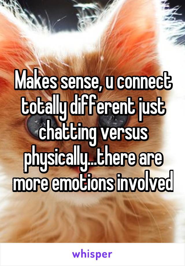 Makes sense, u connect totally different just chatting versus physically...there are more emotions involved