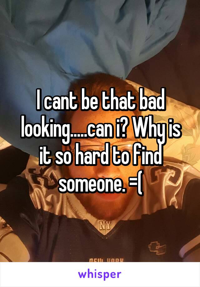 I cant be that bad looking.....can i? Why is it so hard to find someone. =(