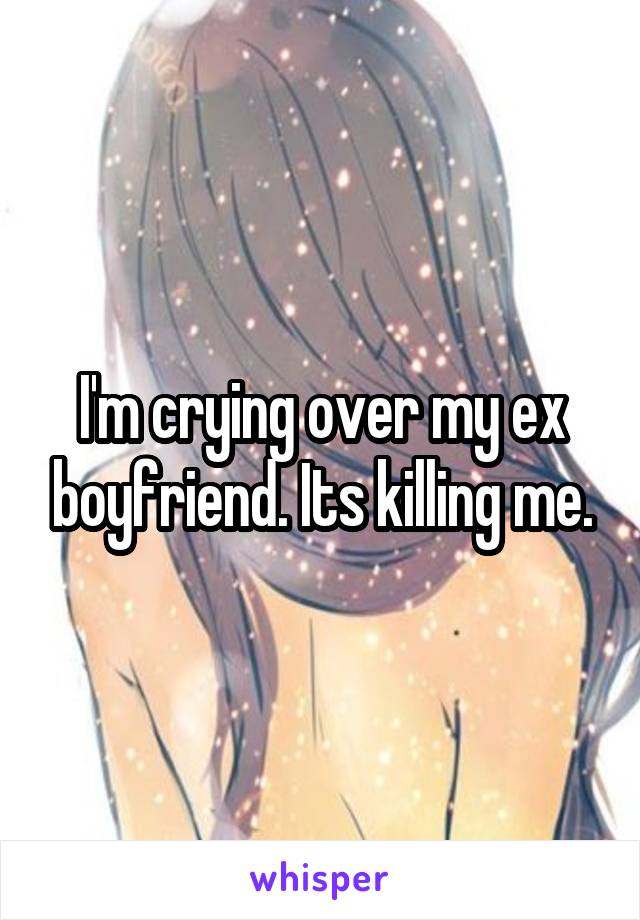 I'm crying over my ex boyfriend. Its killing me.