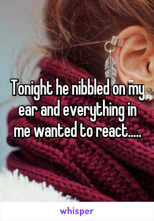 Tonight he nibbled on my ear and everything in me wanted to react.....