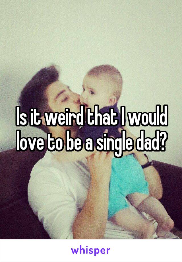 Is it weird that I would love to be a single dad?