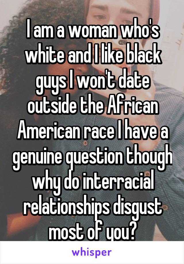 I am a woman who's white and I like black guys I won't date outside the African American race I have a genuine question though why do interracial relationships disgust most of you?