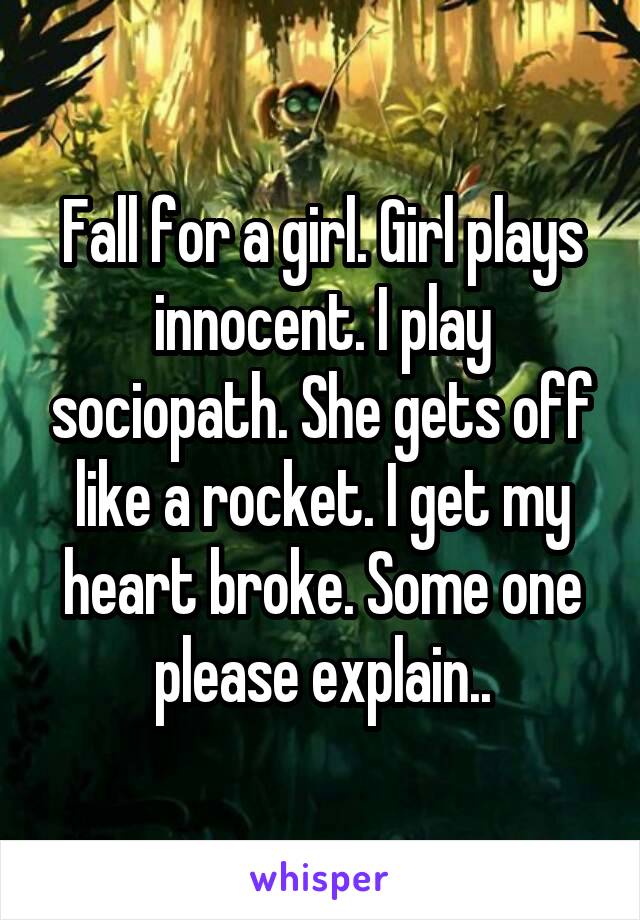 Fall for a girl. Girl plays innocent. I play sociopath. She gets off like a rocket. I get my heart broke. Some one please explain..