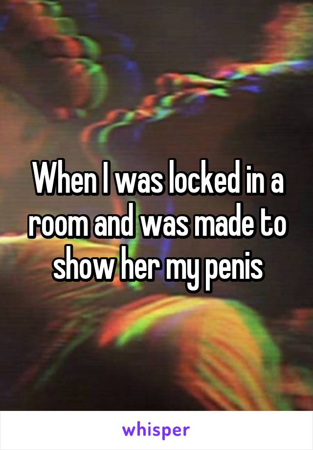 When I was locked in a room and was made to show her my penis