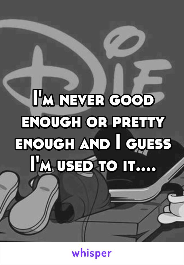 I'm never good enough or pretty enough and I guess I'm used to it....