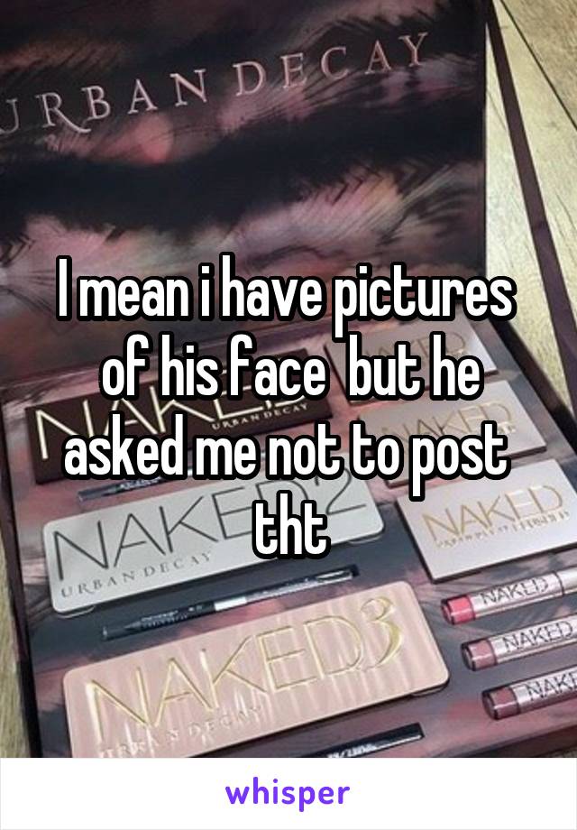 I mean i have pictures  of his face  but he asked me not to post  tht