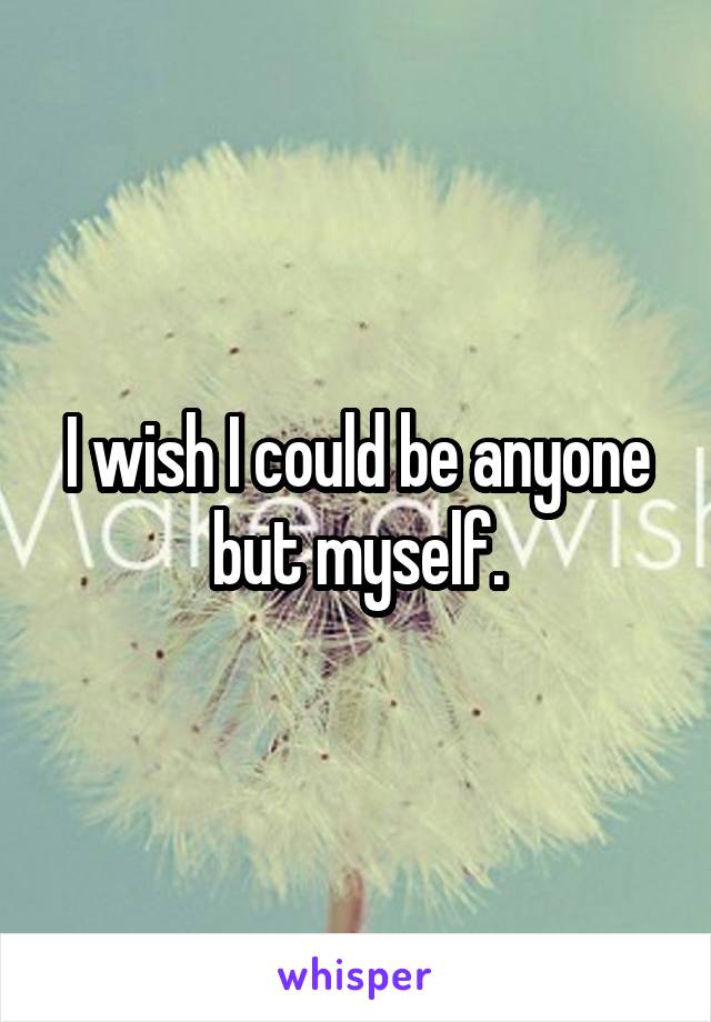 I wish I could be anyone but myself.