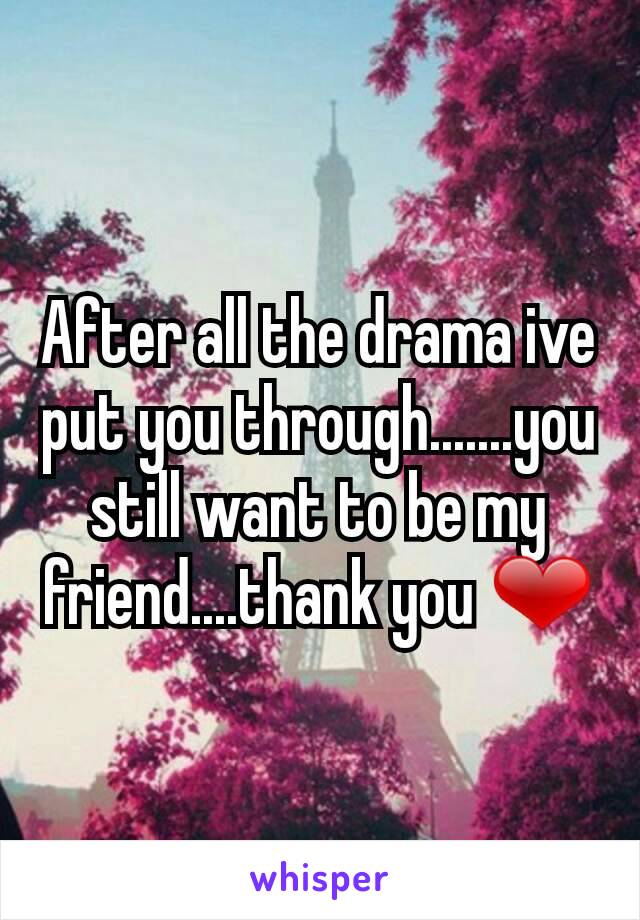 After all the drama ive put you through.......you still want to be my friend....thank you ❤