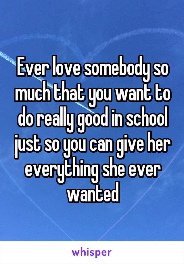Ever love somebody so much that you want to do really good in school just so you can give her everything she ever wanted