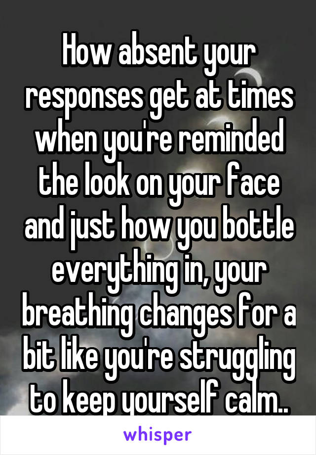 How absent your responses get at times when you're reminded the look on your face and just how you bottle everything in, your breathing changes for a bit like you're struggling to keep yourself calm..