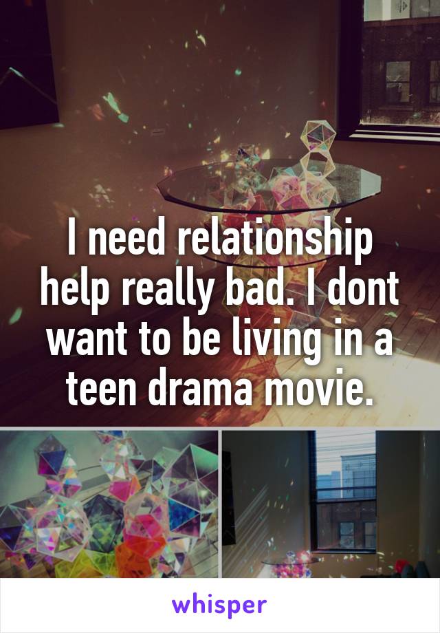 I need relationship help really bad. I dont want to be living in a teen drama movie.