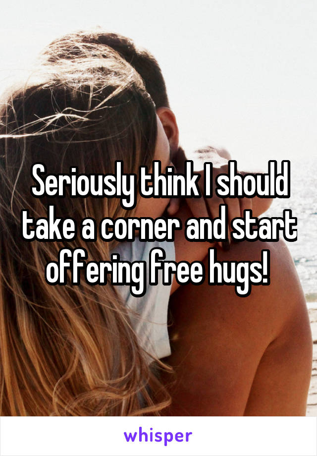 Seriously think I should take a corner and start offering free hugs! 