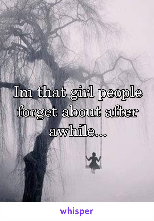 Im that girl people forget about after awhile...